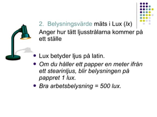 2. Belysningsvärde mäts i Lux (lx)
    Anger hur tätt ljusstrålarna kommer på
    ett ställe

 Lux betyder ljus på latin.
 Om du håller ett papper en meter ifrån
  ett stearinljus, blir belysningen på
  pappret 1 lux.
 Bra arbetsbelysning = 500 lux.
 