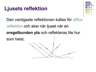 Ljusets reflektion

Den vanligaste reflektionen kallas för diffus
reflektion och sker när ljuset når en
oregelbunden yta och reflekteras lite hur
som helst.
 