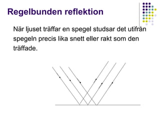 Regelbunden reflektion
 När ljuset träffar en spegel studsar det utifrån
 spegeln precis lika snett eller rakt som den
 träffade.
 