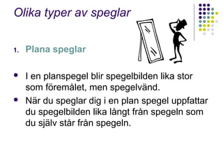 Olika typer av speglar

1.   Plana speglar

    I en planspegel blir spegelbilden lika stor
     som föremålet, men spegelvänd.
    När du speglar dig i en plan spegel uppfattar
     du spegelbilden lika långt från spegeln som
     du själv står från spegeln.
 