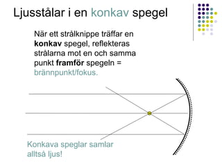 Ljusstålar i en konkav spegel
   När ett strålknippe träffar en
   konkav spegel, reflekteras
   strålarna mot en och samma
   punkt framför spegeln =
   brännpunkt/fokus.




  Konkava speglar samlar
  alltså ljus!
 