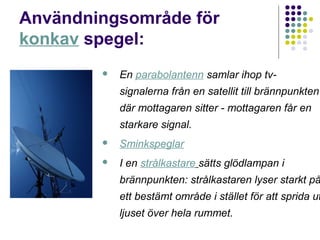 Användningsområde för
konkav spegel:
           En parabolantenn samlar ihop tv-
            signalerna från en satellit till brännpunkten
            där mottagaren sitter - mottagaren får en
            starkare signal.
           Sminkspeglar
           I en strålkastare sätts glödlampan i
            brännpunkten: strålkastaren lyser starkt på
            ett bestämt område i stället för att sprida ut
            ljuset över hela rummet.
 