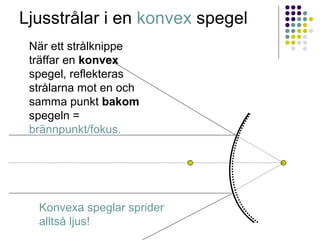 Ljusstrålar i en konvex spegel
 När ett strålknippe
 träffar en konvex
 spegel, reflekteras
 strålarna mot en och
 samma punkt bakom
 spegeln =
 brännpunkt/fokus.




  Konvexa speglar sprider
  alltså ljus!
 