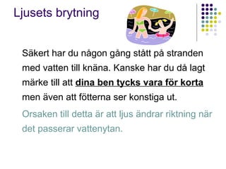 Ljusets brytning


 Säkert har du någon gång stått på stranden
 med vatten till knäna. Kanske har du då lagt
 märke till att dina ben tycks vara för korta
 men även att fötterna ser konstiga ut.
 Orsaken till detta är att ljus ändrar riktning när
 det passerar vattenytan.
 