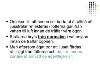  Orsaken     till att benen ser korta ut är alltså att
  ljusstrålar reflekteras i fötterna går ifrån
  vatten till luft innan de träffar våra ögon.
 Strålarna bryts från normalen i vattenytan
  innan de träffar ögonen.
 Men eftersom ögat tror att ljuset färdas
  rätlinjigt från fötterna och då ser benen
  kortare ut än vad de egentligen är.
 