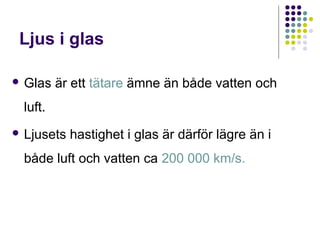 Ljus i glas

 Glas   är ett tätare ämne än både vatten och
 luft.
 Ljusets   hastighet i glas är därför lägre än i
 både luft och vatten ca 200 000 km/s.
 