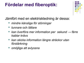 Fördelar med fiberoptik:

Jämfört med en elektriskledning är dessa:
     mindre känsliga för störningar
     tunnare och lättare
     kan överföra mer information per sekund → färre
      kablar krävs
     kan skicka information längre sträckor utan
      förstärkning
     omöjliga att avlyssna
 