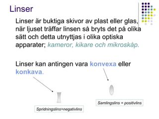 Linser
 Linser är buktiga skivor av plast eller glas,
 när ljuset träffar linsen så bryts det på olika
 sätt och detta utnyttjas i olika optiska
 apparater; kameror, kikare och mikroskåp.

 Linser kan antingen vara konvexa eller
 konkava.



                                      Samlingslins = positivlins
         Spridningslins=negativlins
 