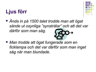 Ljus förr
 Ända in på 1500 talet trodde man att ögat
 sände ut osynliga ”synstrålar” och att det var
 därför som man såg.

 Man  trodde att ögat fungerade som en
 ficklampa och det var därför som man inget
 såg när man blundade.
 