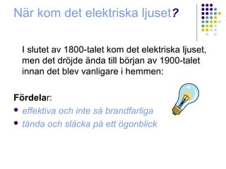När kom det elektriska ljuset?

  I slutet av 1800-talet kom det elektriska ljuset,
  men det dröjde ända till början av 1900-talet
  innan det blev vanligare i hemmen:

Fördelar:
 effektiva och inte så brandfarliga

 tända och släcka på ett ögonblick
 