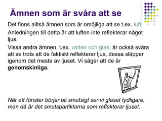 Ämnen som är svåra att se
Det finns alltså ämnen som är omöjliga att se t.ex. luft.
Anledningen till detta är att luften inte reflekterar något
ljus.
Vissa andra ämnen, t.ex. vatten och glas, är också svåra
att se trots att de faktiskt reflekterar ljus, dessa släpper
igenom det mesta av ljuset. Vi säger att de är
genomskinliga.




När ett fönster börjar bli smutsigt ser vi glaset tydligare,
men då är det smutspartiklarna som reflekterar ljuset.
 