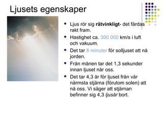 Ljusets egenskaper
               Ljus rör sig rätvinkligt- det färdas
                rakt fram.
               Hastighet ca. 300 000 km/s i luft
                och vakuum.
               Det tar 8 minuter för solljuset att nå
                jorden.
               Från månen tar det 1,3 sekunder
                innan ljuset når oss.
               Det tar 4,3 år för ljuset från vår
                närmsta stjärna (förutom solen) att
                nå oss. Vi säger att stjärnan
                befinner sig 4,3 ljusår bort.
 