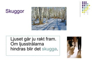 Skuggor




 Ljuset går ju rakt fram.
 Om ljusstrålarna
 hindras blir det skugga.
 
