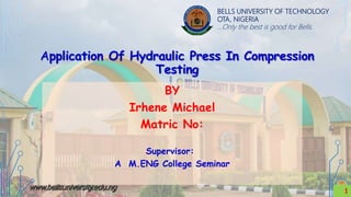 BELLS UNIVERSITY OF TECHNOLOGY
OTA, NIGERIA
…Only the best is good for Bells.
Application Of Hydraulic Press In Compression
Testing
1
BY
Irhene Michael
Matric No:
Supervisor:
A M.ENG College Seminar
1
 