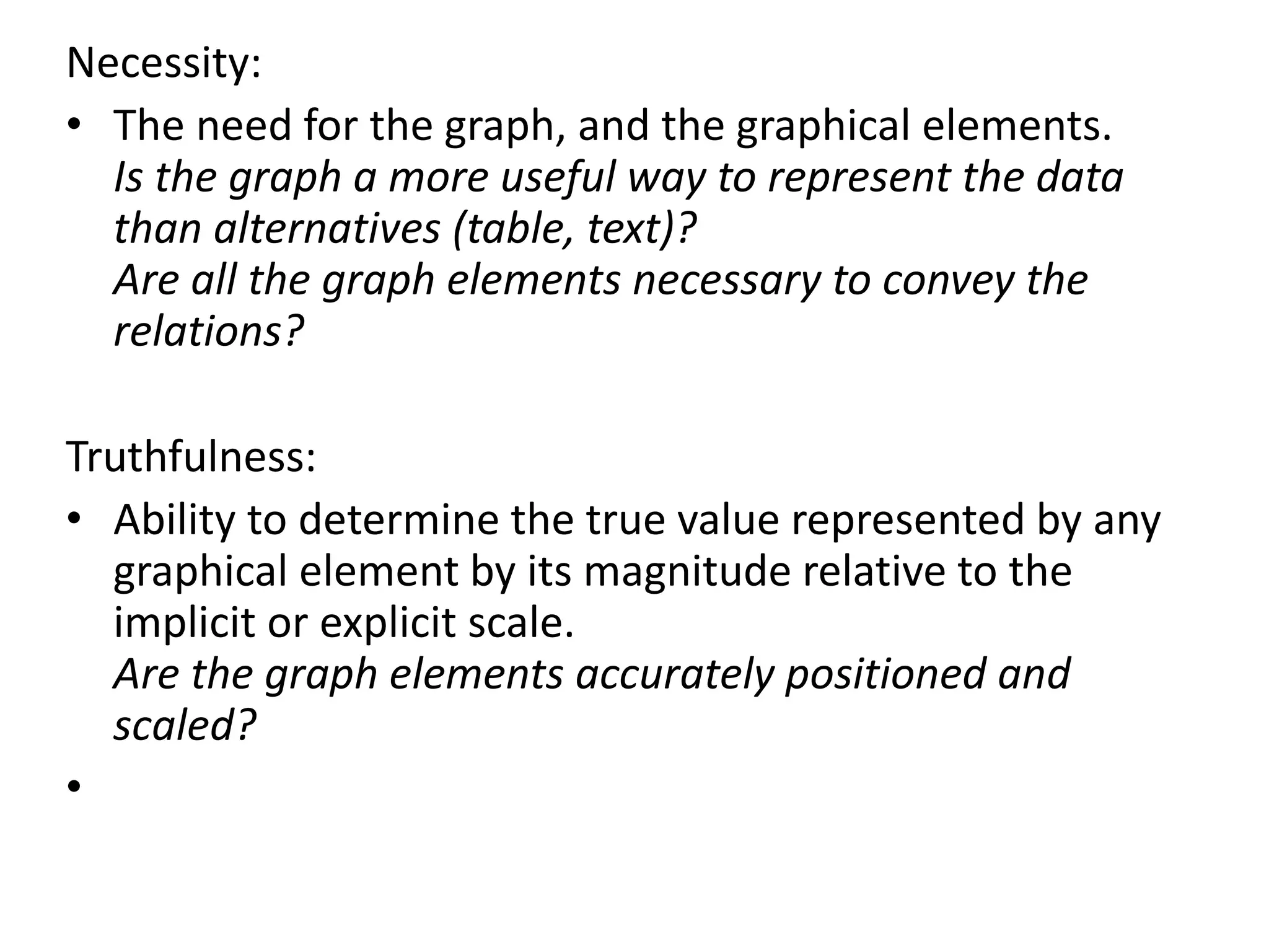 Necessity:
• The need for the graph, and the graphical elements.
Is the graph a more useful way to represent the data
than alternatives (table, text)?
Are all the graph elements necessary to convey the
relations?
Truthfulness:
• Ability to determine the true value represented by any
graphical element by its magnitude relative to the
implicit or explicit scale.
Are the graph elements accurately positioned and
scaled?
•
 
