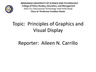 Topic: Principles of Graphics and
Visual Display
Reporter: Aileen N. Carrillo
MINDANAO UNIVERSITY OF SCIENCEANDTECHNOLOGY
College of Policy Studies, Education, and Management
EDU 51a: Educational Technology with Field Study
Class of Professor Ivanhoe Onate
 