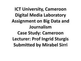ICT University, Cameroon
Digital Media Laboratory
Assignment on Big Data and
Journalism
Case Study: Cameroon
Lecturer: Prof Ingrid Sturgis
Submitted by Mirabel Sirri

 