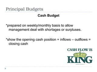 Principal Budgets
                    Cash Budget

*prepared on weekly/monthly basis to allow
  management deal with shortages or surpluses.

*show the opening cash position + inflows – outflows =
  closing cash
 