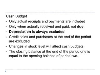 Cash Budget
• Only actual receipts and payments are included
• Only when actually received and paid, not due
• Depreciation is always excluded
• Credit sales and purchases at the end of the period
  are excluded
• Changes in stock level will affect cash budgets
• The closing balance at the end of the period one is
  equal to the opening balance of period two.
 
