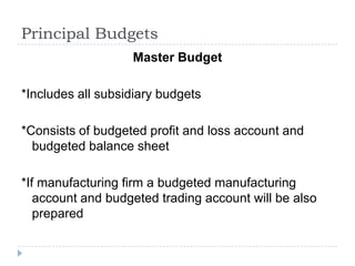 Principal Budgets
                   Master Budget

*Includes all subsidiary budgets

*Consists of budgeted profit and loss account and
  budgeted balance sheet

*If manufacturing firm a budgeted manufacturing
   account and budgeted trading account will be also
   prepared
 