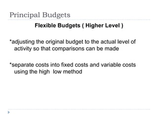 Principal Budgets
          Flexible Budgets ( Higher Level )

*adjusting the original budget to the actual level of
  activity so that comparisons can be made

*separate costs into fixed costs and variable costs
  using the high low method
 