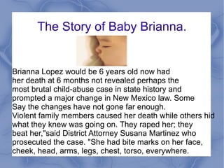 The Story of Baby Brianna. Brianna Lopez would be 6 years old now had  her death at 6 months not revealed perhaps the  most brutal child-abuse case in state history and  prompted a major change in New Mexico law. Some Say the changes have not gone far enough. Violent family members caused her death while others hid  what they knew was going on. They raped her; they  beat her,"said District Attorney Susana Martinez who  prosecuted the case. "She had bite marks on her face,  cheek, head, arms, legs, chest, torso, everywhere.  