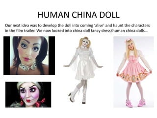 HUMAN CHINA DOLL
Our next idea was to develop the doll into coming ‘alive’ and haunt the characters
in the film trailer. We now looked into china doll fancy dress/human china dolls…

 