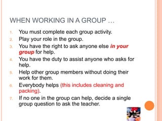 WHEN WORKING IN A GROUP …
1.   You must complete each group activity.
2.   Play your role in the group.
3.   You have the right to ask anyone else in your
     group for help.
4.   You have the duty to assist anyone who asks for
     help.
5.   Help other group members without doing their
     work for them.
6.   Everybody helps (this includes cleaning and
     packing).
7.   If no one in the group can help, decide a single
     group question to ask the teacher.
 