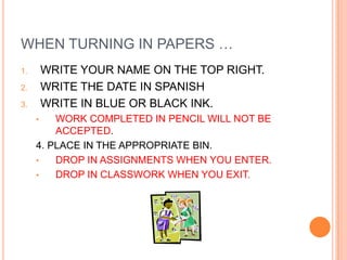 WHEN TURNING IN PAPERS …
1.       WRITE YOUR NAME ON THE TOP RIGHT.
2.       WRITE THE DATE IN SPANISH
3.       WRITE IN BLUE OR BLACK INK.
     •   WORK COMPLETED IN PENCIL WILL NOT BE
         ACCEPTED.
     4. PLACE IN THE APPROPRIATE BIN.
     •   DROP IN ASSIGNMENTS WHEN YOU ENTER.
     •   DROP IN CLASSWORK WHEN YOU EXIT.
 