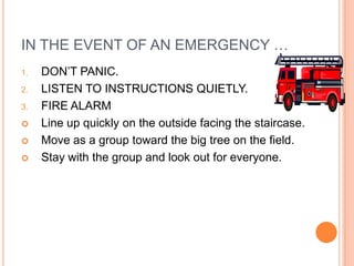 IN THE EVENT OF AN EMERGENCY …
1.   DON’T PANIC.
2.   LISTEN TO INSTRUCTIONS QUIETLY.
3.   FIRE ALARM
    Line up quickly on the outside facing the staircase.
    Move as a group toward the big tree on the field.
    Stay with the group and look out for everyone.
 