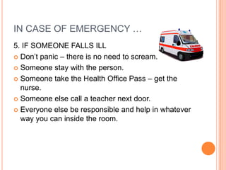 IN CASE OF EMERGENCY …
5. IF SOMEONE FALLS ILL
 Don’t panic – there is no need to scream.

 Someone stay with the person.

 Someone take the Health Office Pass – get the
  nurse.
 Someone else call a teacher next door.

 Everyone else be responsible and help in whatever
  way you can inside the room.
 