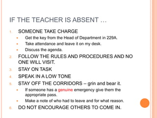 IF THE TEACHER IS ABSENT …
1.       SOMEONE TAKE CHARGE
          Get the key from the Head of Department in 229A.
          Take attendance and leave it on my desk.
          Discuss the agenda.
2.       FOLLOW THE RULES AND PROCEDURES AND NO
         ONE WILL VISIT.
3.       STAY ON TASK
4.       SPEAK IN A LOW TONE
5.       STAY OFF THE CORRIDORS – grin and bear it.
          If someone has a genuine emergency give them the
           appropriate pass.
          Make a note of who had to leave and for what reason.
6.       DO NOT ENCOURAGE OTHERS TO COME IN.
 