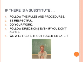 IF THERE IS A SUBSTITUTE …
1.   FOLLOW THE RULES AND PROCEDURES.
2.   BE RESPECTFUL.
3.   DO YOUR WORK.
4.   FOLLOW DIRECTIONS EVEN IF YOU DON’T
     AGREE.
5.   WE WILL FIGURE IT OUT TOGETHER LATER!
 