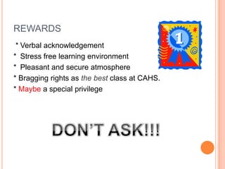 REWARDS
 * Verbal acknowledgement
* Stress free learning environment
* Pleasant and secure atmosphere
* Bragging rights as the best class at CAHS.
* Maybe a special privilege
 