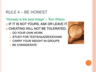 RULE 4 – BE HONEST
“Honesty is the best image” – Tom Wilson
 IF IT IS NOT YOURS, ASK OR LEAVE IT.

 CHEATING WILL NOT BE TOLERATED.
   DO YOUR OWN WORK
   STUDY FOR TESTS/QUIZZES/EXAMS
   CARRY YOUR WEIGHT IN GROUPS
   BE CONSIDERATE
 