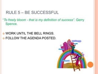 RULE 5 – BE SUCCESSFUL
“To freely bloom - that is my definition of success”. Gerry
  Spence.

 WORK UNTIL THE BELL RINGS.
 FOLLOW THE AGENDA POSTED.
 