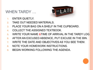 WHEN TARDY …
1.   ENTER QUIETLY.
2.   TAKE OUT NEEDED MATERIALS.
3.   PLACE YOUR BAG ON A SHELF IN THE CUPBOARD.
4.   COLLECT THE ASSIGNED TEXTBOOK.
5.   WRITE YOUR NAME &TIME OF ARRIVAL IN THE TARDY LOG.
6.   AFTER AN EXCUSED ABSENCE, PUT EXCUSE IN THE BIN.
7.   WRITE THE DATE AND OBJECTIVES AS YOU SEE THEM.
8.   NOTE YOUR HOMEWORK INSTRUCTIONS.
9.   BEGIN WORKING FOLLOWING THE AGENDA.
 
