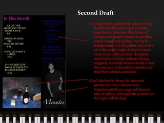 Second DraftI though by using different colours I may be able to effect the way the whole page look’s, however, the choice of colours was poorly chosen as the blue barely stands out against the black background and the yellow font look’s very bland although the font is more clear in it’s different font. The pink used look’s as if the audience being targeted, is mostly female which is not the case as it is directed at female and male fans of rock and indie.Also I decided to keep the ‘minutes’ picture but this will not work, therefore another image will have to take it’s place, although the picture on the right will be kept.