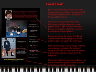 Final DraftHere is my final draft, I believe this is the best product to go with as I have completely redesigned the layout and the colours of fonts, and there styles.I have now included an editors note therefore giving the magazine a more personal touch. The note also includes a picture of the editor which is a common convention within magazines.I continued using the theme of red and white into the contents page as then the reader is able to relate to the front page.I also incorporated another image on to the contents page, replacing the ‘minutes’ image as this look’s a lot more rock themed and therefore matches the genre of the magazine.I have also included a promotional tactic, so that it will encourage the readers to invest more money into the magazine.