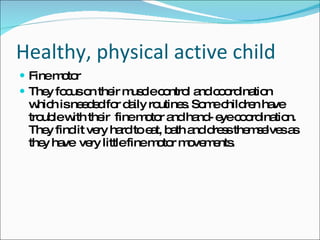 Healthy, physical active child Fine motor They focus on their muscle control and coordination which is needed for daily routines. Some children have trouble with their  fine motor and hand- eye coordination. They find it very hard to eat, bath and dress themselves as they have  very little fine motor movements.  