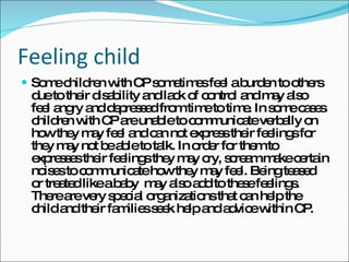Feeling child Some children with CP sometimes feel a burden to others due to their disability and lack of control and may also feel angry and depressed from time to time. In some cases children with CP are unable to communicate verbally on how they may feel and can not express their feelings for they may not be able to talk. In order for them to expresses their feelings they may cry, scream make certain noises to communicate how they may feel. Being teased or treated like a baby  may also add to these feelings. There are very special organizations that can help the child and their families seek help and advice within CP. 