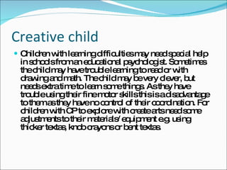 Creative child Children with learning difficulties may need special help in schools from an educational psychologist. Sometimes the child may have trouble learning to read or with drawing and math. The child may be very clever, but needs extra time to learn some things. As they have trouble using their fine motor skills this is a disadvantage to them as they have no control of their coordination. For children with CP to explore with create arts need some adjustments to their materials/ equipment e.g. using thicker textas, knob crayons or bent textas. 
