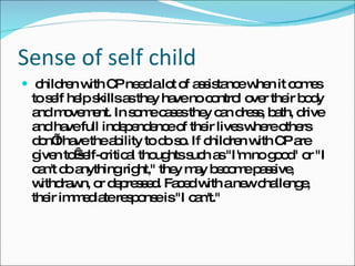 Sense of self child children with CP need a lot of assistance when it comes to self help skills as they have no control over their body and movement. In some cases they can dress, bath, drive and have full independence of their lives where others don’t have the ability to do so. If children with CP are given to self-critical thoughts such as "I'm no good" or "I can't do anything right," they may become passive, withdrawn, or depressed. Faced with a new challenge, their immediate response is "I can't." 