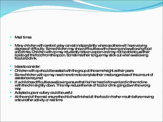 Meal times Many children with cerebral palsy can eat independently where as others will have varying degrees of difficulty. Some children may show difficulties with chewing and swallowing food and drinks. Children with cp may reluctantly bite on a spoon and may not be able to use their lips to get the food from the spoon. Sometimes their tongue may stick out when swallowing food and drink. Ideas to consider: Children with cp should be seated with the group at the same height as their peers Some children with cp may need more time to complete their meals regardless of the amount of assistance required If a child has difficulties swallowing ensure that his/ her head is forward and in the midline with the chin slightly down. This may reduce the risk of food or drink going down the wrong way Adapted cups or cutlery could be useful At the end of the meal ensure the child has finished all the food in his/her mouth before moving onto another activity or rest time 