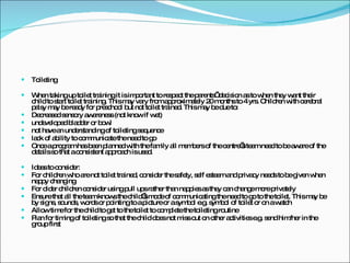 Toileting When taking up toilet training it is important to respect the parents’ decision as to when they want their child to start toilet training. This may vary from approximately 20 months to 4 yrs. Children with cerebral palsy may be ready for preschool but not toilet trained. This may be due to: Decreased sensory awareness (not know if wet) undeveloped bladder or bowl not have an understanding of toileting sequence lack of ability to communicate the need to go Once a program has been planned with the family all members of the centre’s team need to be aware of the details so that a consistent approach is used.  Ideas to consider: For children who are not toilet trained, consider the safety, self esteem and privacy needs to be given when nappy changing For older children consider using pull ups rather than nappies as they can change more privately Ensure that all the team knows the child’s mode of communicating the need to go to the toilet. This may be by signs, sounds, words or pointing to a picture or a symbol e.g. symbol of toilet or on a watch Allow time for the child to get to the toilet to complete the toileting routine Plan for timing of toileting so that the child does not miss out on other activities e.g. send him/her in the group first 
