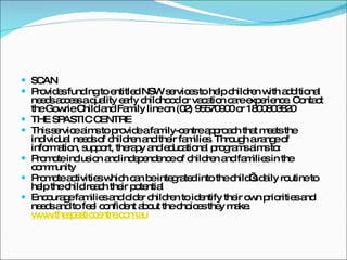 SCAN Provides funding to entitled NSW services to help children with additional needs access a quality early childhood or vacation care experience. Contact the Gowrie Child and Family line on (02) 95570900 or 1800803820 THE SPASTIC CENTRE This service aims to provide a family-centre approach that meets the individual needs of children and their families. Through a range of information, support, therapy and educational programs aims to: Promote inclusion and independence of children and families in the community Promote activities which can be integrated into the child’s daily routine to help the child reach their potential  Encourage families and older children to identify their own priorities and needs and to feel confident about the choices they make.  www.thespasticcentre.com.au 