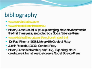 bibliography www.cerebralpalsy.com   www.thespasticcentre.com.au Nixon, D and Gould, K (1996)Emerging, child development in the first three years, second edition, Social Science Press www.kidshealth.org/parent/emotions/index.html Dr Paul Pimm, (1999),Living with Cerebral Palsy Judith Peacock, (2000), Cerebral Palsy Nixon, D and Aldwinckle, M (1997), Exploring- child development from three to six years. Social Science Press  