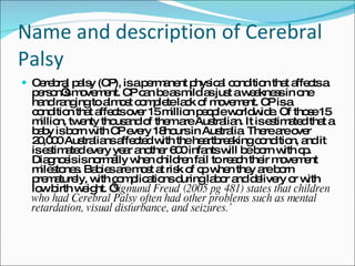 Name and description of Cerebral Palsy Cerebral palsy (CP), is a permanent physical condition that affects a person’s movement. CP can be as mild as just a weakness in one hand ranging to almost complete lack of movement. CP is a condition that affects over 15 million people worldwide. Of those 15 million, twenty thousand of them are Australian. It is estimated that a baby is born with CP every 18hours in Australia. There are over 20,000 Australians affected with the heartbreaking condition, and it is estimated every year another 600 infants will be born with cp. Diagnosis is normally when children fail to reach their movement milestones. Babies are most at risk of cp when they are born prematurely, with complications during labor and delivery or with low birth weight. ‘ Sigmund Freud (2005 pg 481) states that children who had Cerebral Palsy often had other problems such as mental retardation, visual disturbance, and seizures.’  