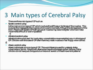 3  Main types of Cerebral Palsy There are three main types of CP such as  Spastic cerebral palsy  Is the most common type of CP which involves the stiffness or tightness of the muscles.  This is due to the messages to the muscles which is sent incorrectly through the damaged part of the brain. People with spastic CP both groups of muscles may become tighter which can make movements difficult or even impossible.    Athetoid cerebral palsy  Athetoid is the word used  for involuntary unpredictable movements that occur in this type of CP. Children with this case of CP often have very weak muscles or feel floppy when carried.    Ataxic cerebral palsy  Ataxic is the least common type of CP. The word Ataxia is used for unsteady shaky movements or tremor. People with ataxia also have trouble keeping their balance. Many children do not have just one type but a mixture of several of these movement patterns.  