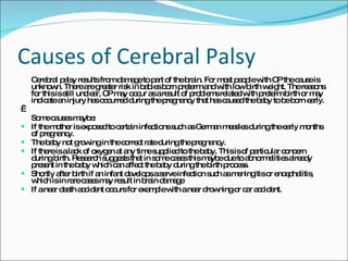 Causes of Cerebral Palsy Cerebral palsy results from damage to part of the brain. For most people with CP the cause is unknown. There are greater risk in babies born preterm and with low birth weight. The reasons for this is still unclear, CP may occur as a result of problems related with preterm birth or may indicate an injury has occurred during the pregnancy that has caused the baby to be born early.    Some causes maybe:  If the mother is exposed to certain infections such as German measles during the early months of pregnancy.  The baby not growing in the correct rate during the pregnancy.  If there is a lack of oxygen at any time supplied to the baby. This is of particular concern during birth. Research suggests that in some cases this maybe due to abnormalities already present in the baby which can affect the baby during the birth process.  Shortly after birth if an infant develops a serve infection such as meningitis or encephalitis, which is in rare cases may result in brain damage  If a near death accident occurs for example with a near drowning or car accident. 